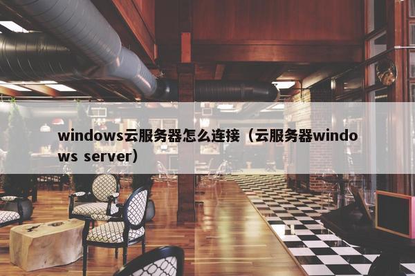 windows云服务器怎么连接（云服务器windows server）