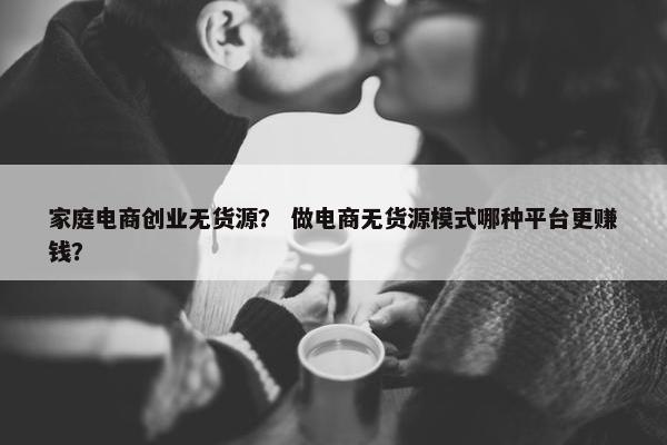 家庭电商创业无货源？ 做电商无货源模式哪种平台更赚钱？