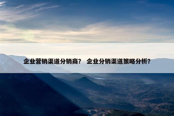 企业营销渠道分销商？ 企业分销渠道策略分析？