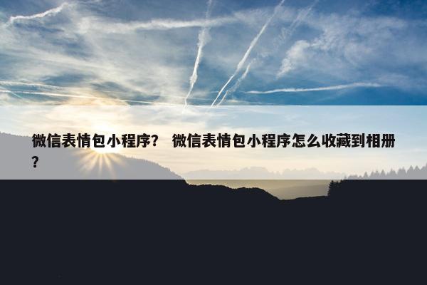 微信表情包小程序？ 微信表情包小程序怎么收藏到相册？