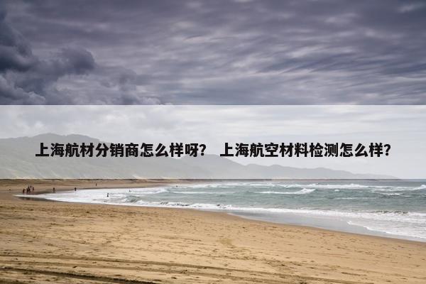 上海航材分销商怎么样呀? 上海航空材料检测怎么样?