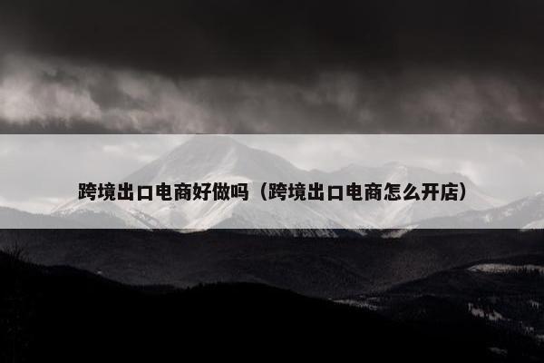 跨境出口电商好做吗（跨境出口电商怎么开店）