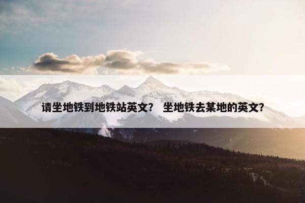 请坐地铁到地铁站英文？ 坐地铁去某地的英文？
