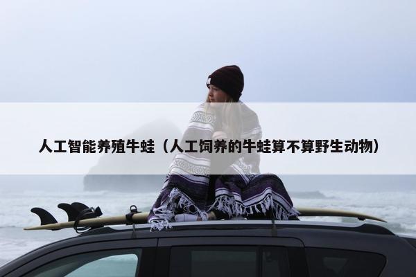 人工智能养殖牛蛙（人工饲养的牛蛙算不算野生动物）