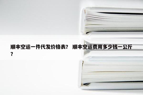 顺丰空运一件代发价格表？ 顺丰空运费用多少钱一公斤？