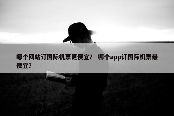 哪个网站订国际机票更便宜? 哪个app订国际机票最便宜? 哪个网站订国际机票更便宜? 哪个app订国际机票最便宜?