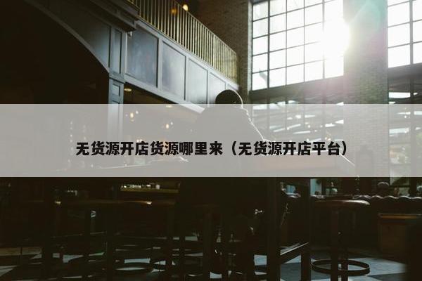 无货源开店货源哪里来（无货源开店平台）