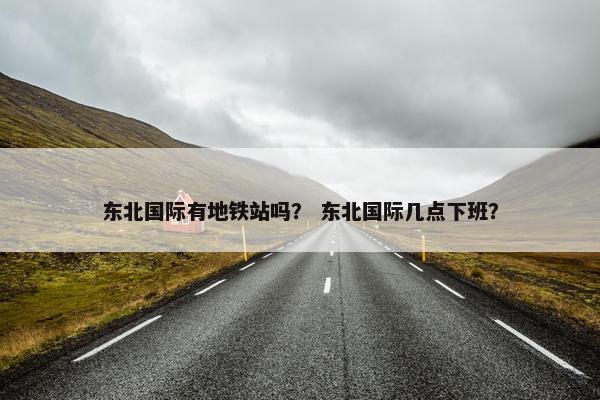 东北国际有地铁站吗？ 东北国际几点下班？