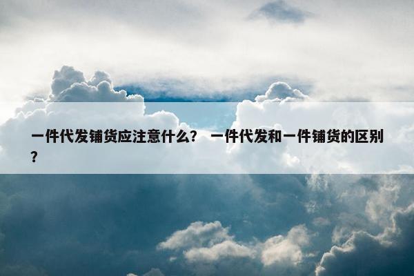一件代发铺货应注意什么？ 一件代发和一件铺货的区别？