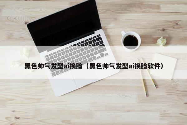 黑色帅气发型ai换脸（黑色帅气发型ai换脸软件）