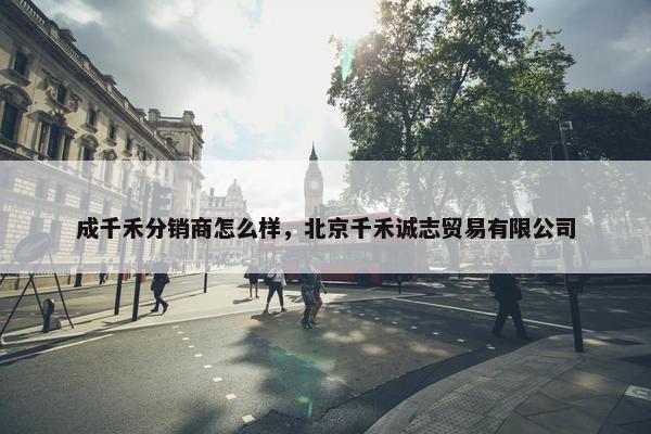 成千禾分销商怎么样，北京千禾诚志贸易有限公司