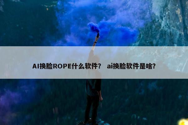 AI换脸ROPE什么软件？ ai换脸软件是啥？