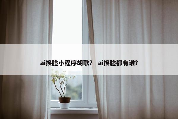 ai换脸小程序胡歌？ ai换脸都有谁？