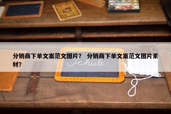 分销商下单文案范文图片？ 分销商下单文案范文图片素材？