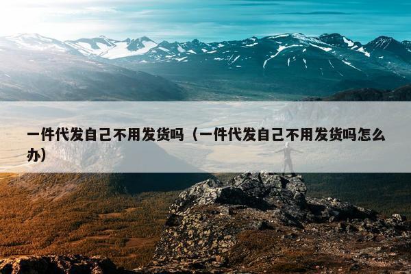 一件代发自己不用发货吗（一件代发自己不用发货吗怎么办）