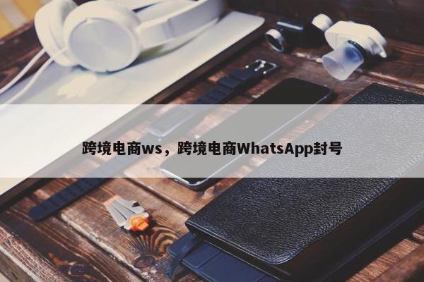 跨境电商ws，跨境电商WhatsApp封号