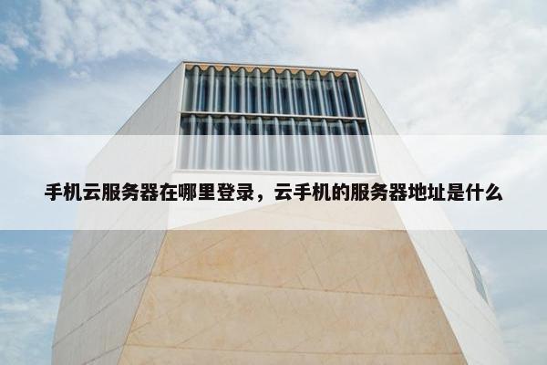 手机云服务器在哪里登录，云手机的服务器地址是什么