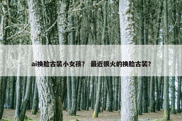 ai换脸古装小女孩？ 最近很火的换脸古装？