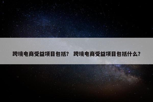 跨境电商受益项目包括？ 跨境电商受益项目包括什么？