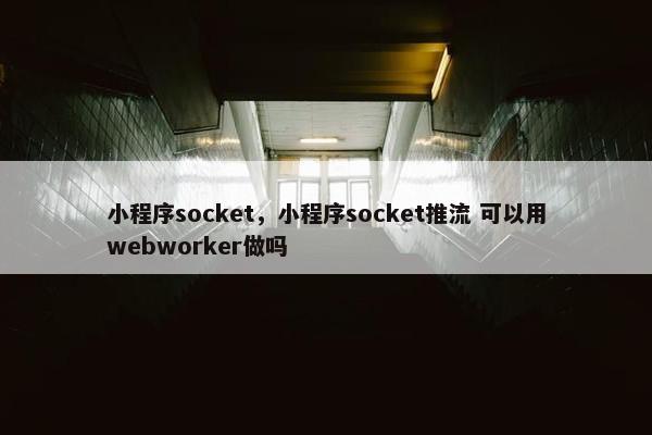 小程序socket，小程序socket推流 可以用webworker做吗