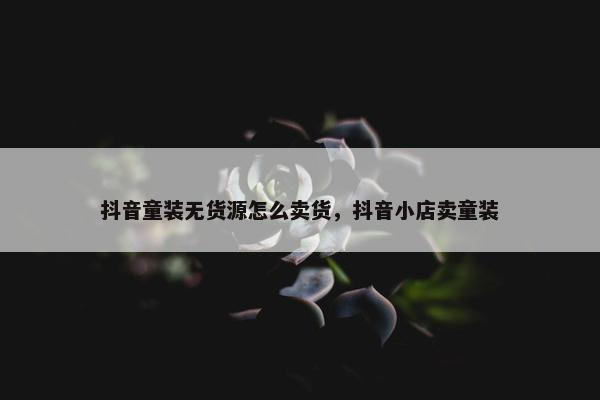 抖音童装无货源怎么卖货，抖音小店卖童装