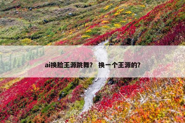 ai换脸王源跳舞？ 换一个王源的？