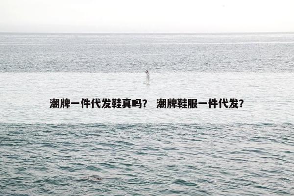 潮牌一件代发鞋真吗？ 潮牌鞋服一件代发？