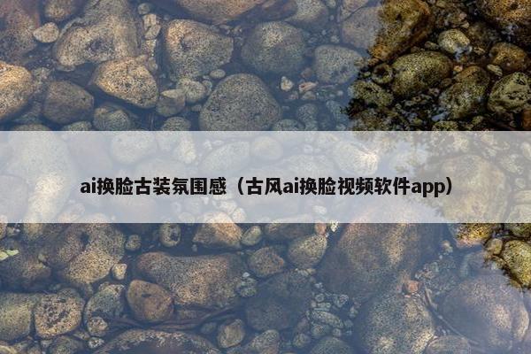 ai换脸古装氛围感（古风ai换脸视频软件app）