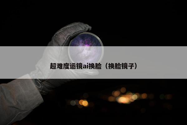 超难度运镜ai换脸(换脸镜子)