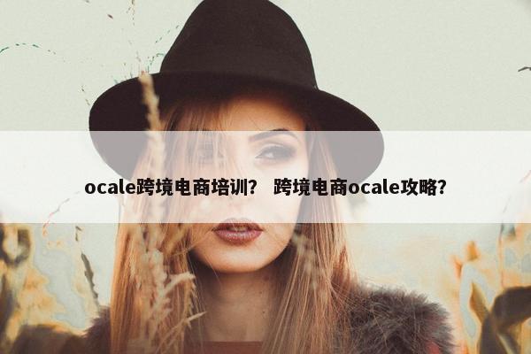 ocale跨境电商培训？ 跨境电商ocale攻略？