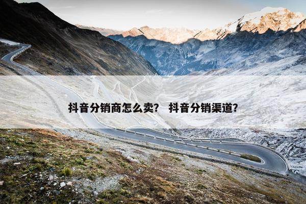 抖音分销商怎么卖? 抖音分销渠道?