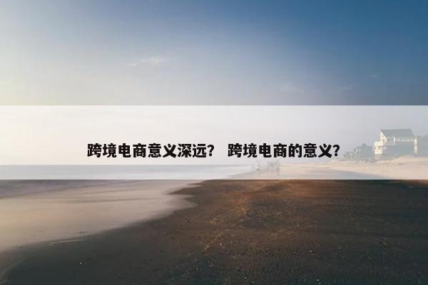 跨境电商意义深远？ 跨境电商的意义？