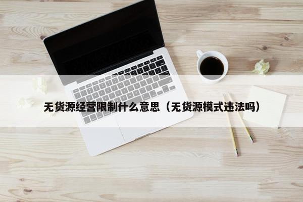 无货源经营限制什么意思（无货源模式违法吗）