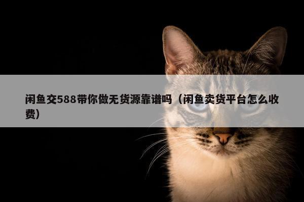 闲鱼交588带你做无货源靠谱吗（闲鱼卖货平台怎么收费）