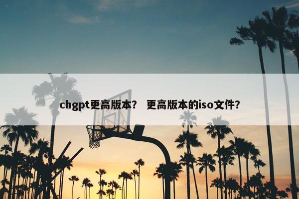 chgpt更高版本？ 更高版本的iso文件？