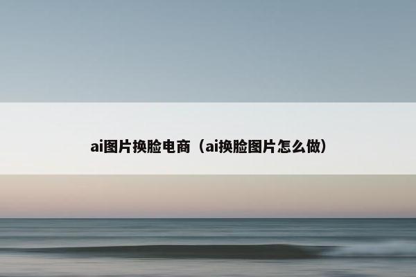 ai图片换脸电商(ai换脸图片怎么做)