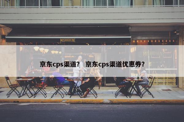 京东cps渠道？ 京东cps渠道优惠券？