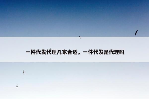一件代发代理几家合适，一件代发是代理吗