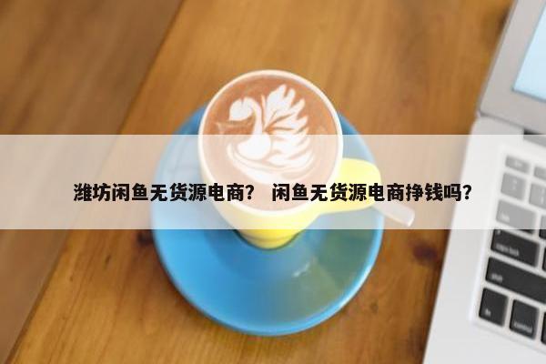 潍坊闲鱼无货源电商? 闲鱼无货源电商挣钱吗?