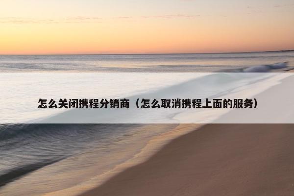 怎么关闭携程分销商(怎么取消携程上面的服务)
