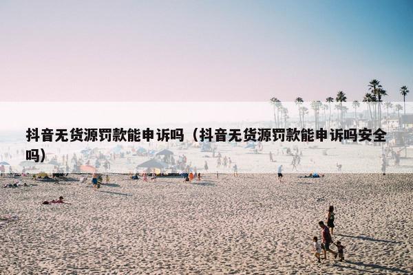 抖音无货源罚款能申诉吗(抖音无货源罚款能申诉吗安全吗)