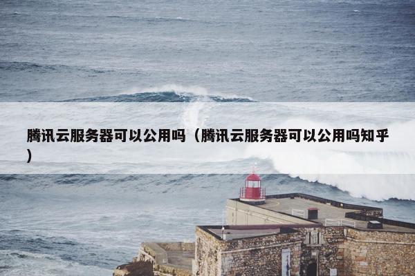 腾讯云服务器可以公用吗(腾讯云服务器可以公用吗知乎)