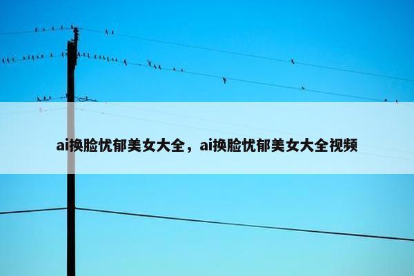 ai换脸忧郁美女大全,ai换脸忧郁美女大全视频