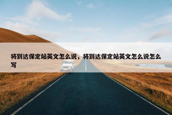 将到达保定站英文怎么说,将到达保定站英文怎么说怎么写