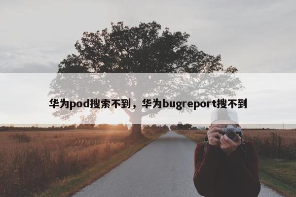 华为pod搜索不到,华为bugreport搜不到