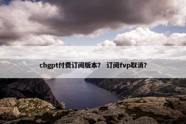 chgpt付费订阅版本? 订阅fvp取消?
