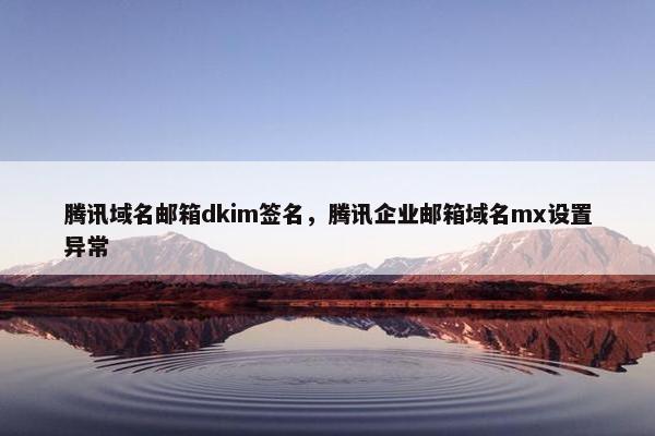 腾讯域名邮箱dkim签名，腾讯企业邮箱域名mx设置异常