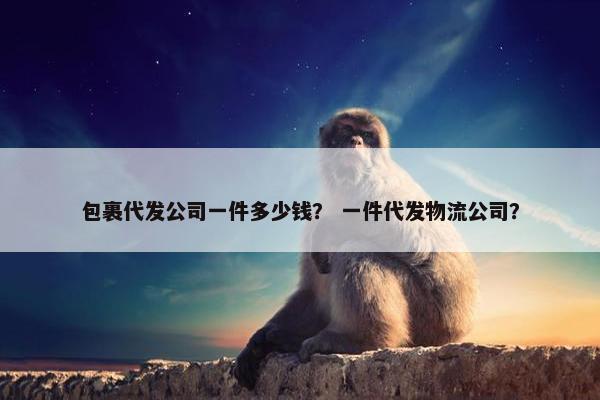 包裹代发公司一件多少钱？ 一件代发物流公司？