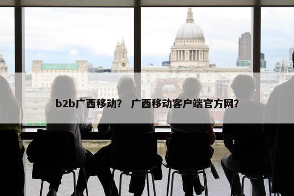 b2b广西移动? 广西移动客户端官方网?