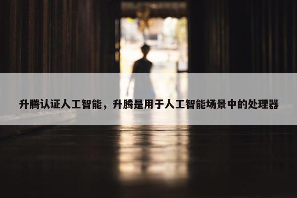 升腾认证人工智能，升腾是用于人工智能场景中的处理器